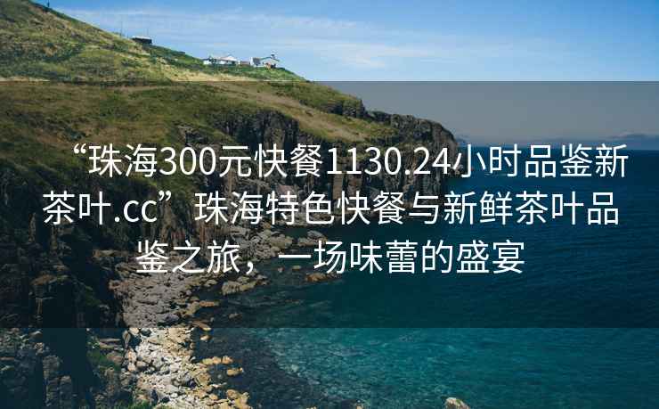 “珠海300元快餐1130.24小時(shí)品鑒新茶葉.cc”珠海特色快餐與新鮮茶葉品鑒之旅，一場(chǎng)味蕾的盛宴