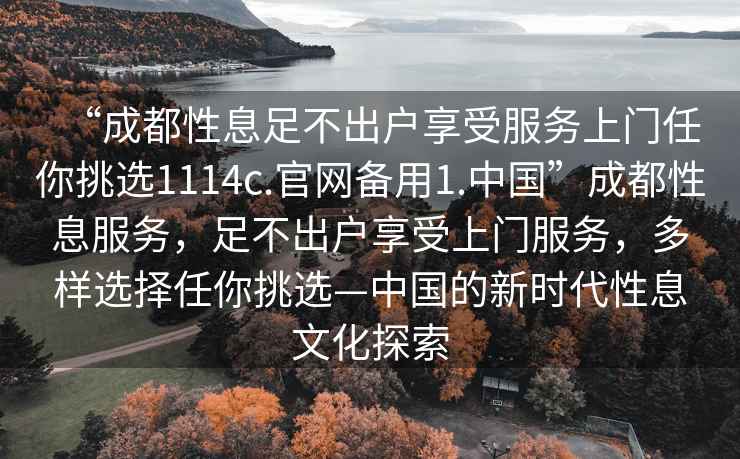 “成都性息足不出戶(hù)享受服務(wù)上門(mén)任你挑選1114c.官網(wǎng)備用1.中國”成都性息服務(wù)，足不出戶(hù)享受上門(mén)服務(wù)，多樣選擇任你挑選—中國的新時(shí)代性息文化探索