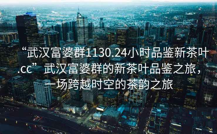 “武漢富婆群1130.24小時(shí)品鑒新茶葉.cc”武漢富婆群的新茶葉品鑒之旅，一場(chǎng)跨越時(shí)空的茶韻之旅