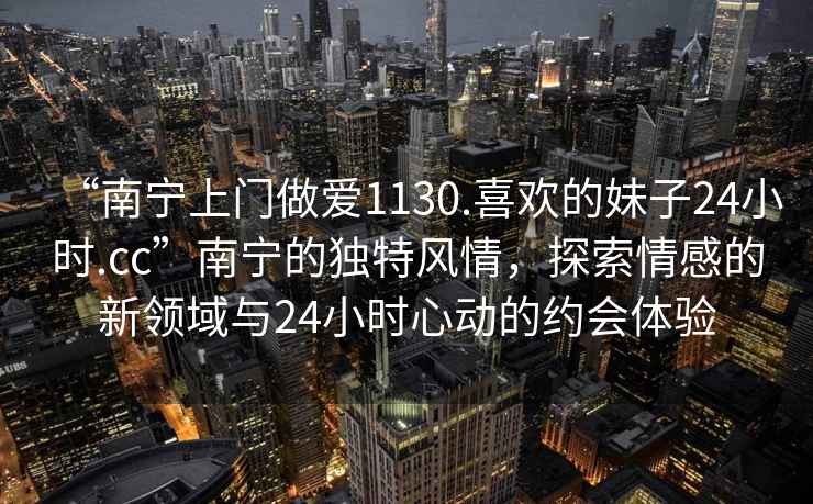 “南寧上門(mén)做愛(ài)1130.喜歡的妹子24小時(shí).cc”南寧的獨特風(fēng)情，探索情感的新領(lǐng)域與24小時(shí)心動(dòng)的約會(huì )體驗