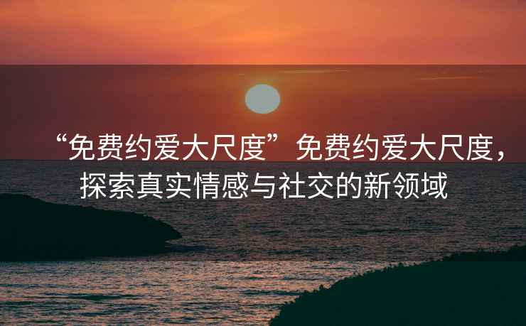 “免費約愛(ài)大尺度”免費約愛(ài)大尺度，探索真實(shí)情感與社交的新領(lǐng)域