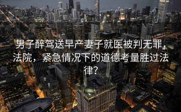 男子醉駕送早產(chǎn)妻子就醫被判無(wú)罪，法院，緊急情況下的道德考量勝過(guò)法律？
