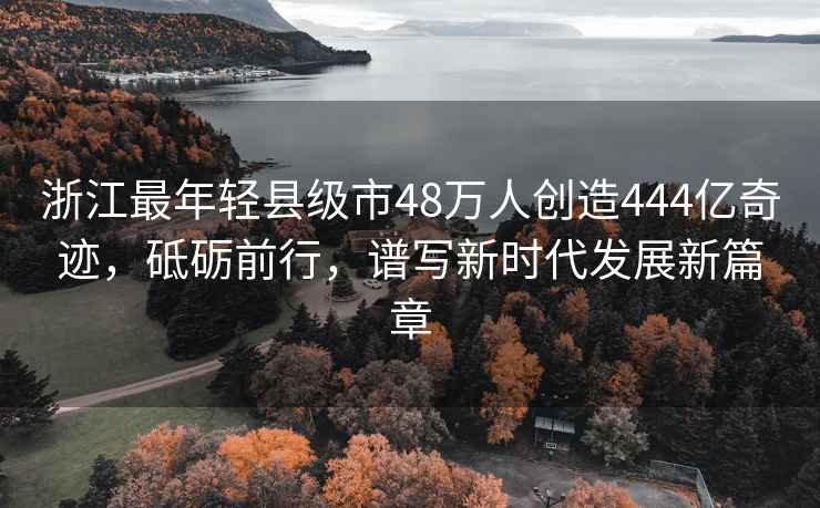 浙江最年輕縣級市48萬(wàn)人創(chuàng  )造444億奇跡，砥礪前行，譜寫(xiě)新時(shí)代發(fā)展新篇章