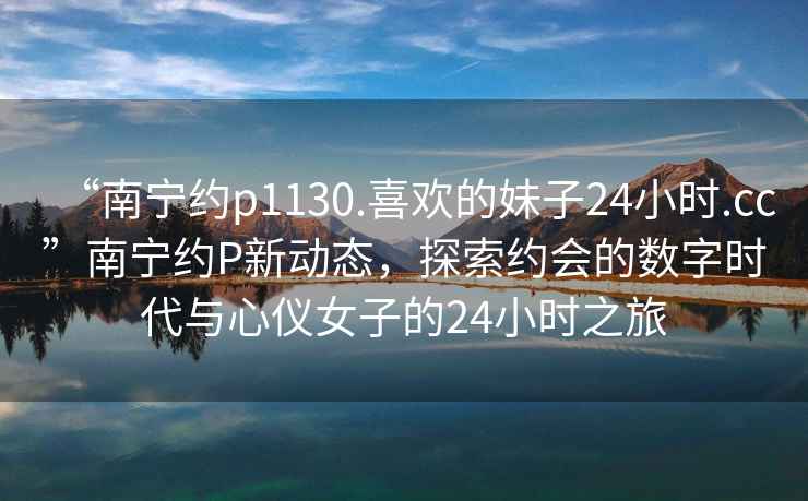 “南寧約p1130.喜歡的妹子24小時(shí).cc”南寧約P新動(dòng)態(tài)，探索約會(huì )的數字時(shí)代與心儀女子的24小時(shí)之旅