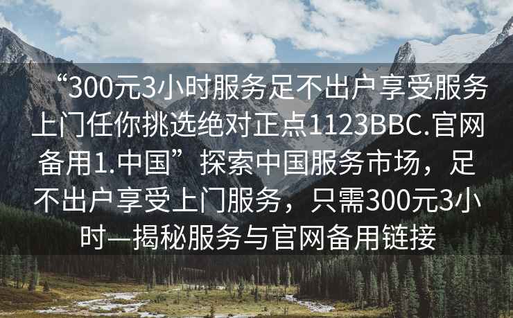 “300元3小時(shí)服務(wù)足不出戶(hù)享受服務(wù)上門(mén)任你挑選絕對正點(diǎn)1123BBC.官網(wǎng)備用1.中國”探索中國服務(wù)市場(chǎng)，足不出戶(hù)享受上門(mén)服務(wù)，只需300元3小時(shí)—揭秘服務(wù)與官網(wǎng)備用鏈接