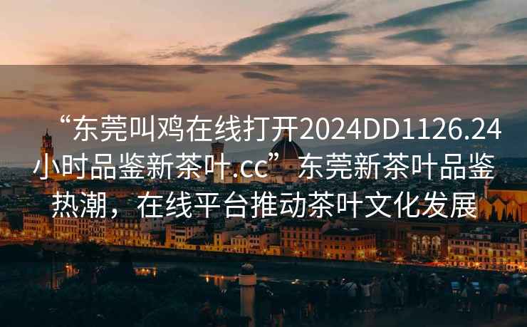 “東莞叫雞在線(xiàn)打開(kāi)2024DD1126.24小時(shí)品鑒新茶葉.cc”東莞新茶葉品鑒熱潮，在線(xiàn)平臺推動(dòng)茶葉文化發(fā)展