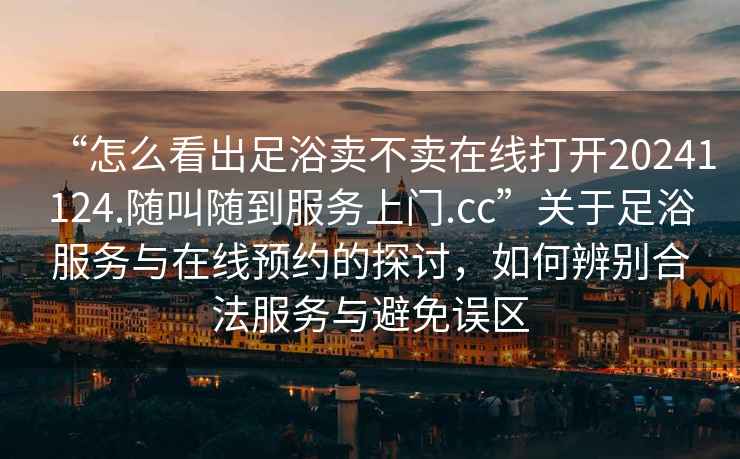 “怎么看出足浴賣(mài)不賣(mài)在線(xiàn)打開(kāi)20241124.隨叫隨到服務(wù)上門(mén).cc”關(guān)于足浴服務(wù)與在線(xiàn)預約的探討，如何辨別合法服務(wù)與避免誤區