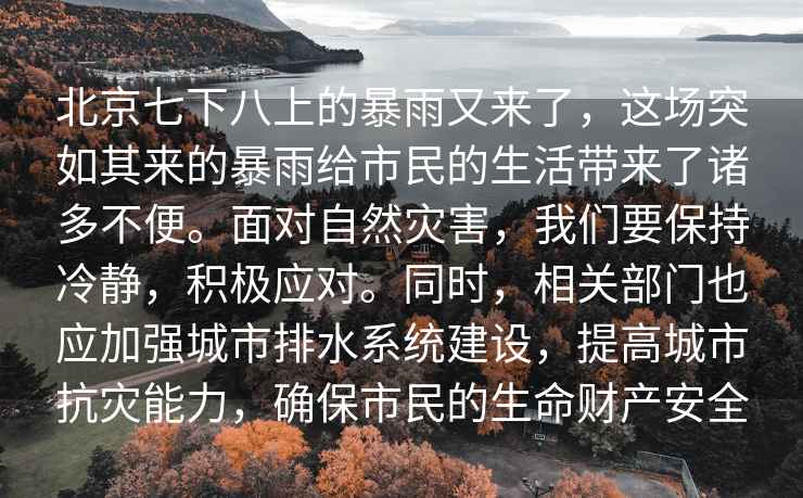 北京七下八上的暴雨又來(lái)了，這場(chǎng)突如其來(lái)的暴雨給市民的生活帶來(lái)了諸多不便。面對自然災害，我們要保持冷靜，積極應對。同時(shí)，相關(guān)部門(mén)也應加強城市排水系統建設，提高城市抗災能力，確保市民的生命財產(chǎn)安全