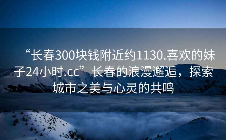 “長(cháng)春300塊錢(qián)附近約1130.喜歡的妹子24小時(shí).cc”長(cháng)春的浪漫邂逅，探索城市之美與心靈的共鳴
