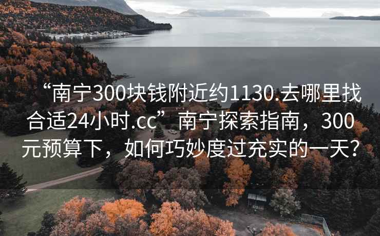 “南寧300塊錢(qián)附近約1130.去哪里找合適24小時(shí).cc”南寧探索指南，300元預算下，如何巧妙度過(guò)充實(shí)的一天？
