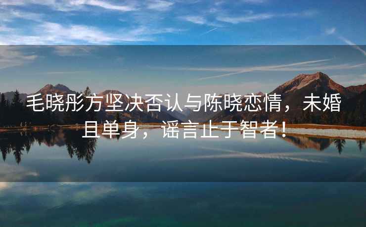 毛曉彤方堅決否認與陳曉戀情，未婚且單身，謠言止于智者！