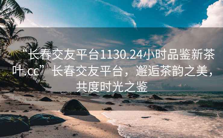 “長(cháng)春交友平臺1130.24小時(shí)品鑒新茶葉.cc”長(cháng)春交友平臺，邂逅茶韻之美，共度時(shí)光之鑒