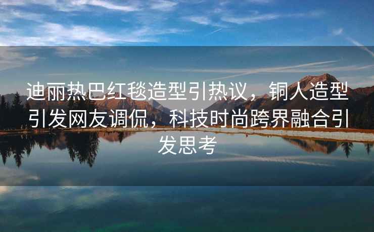迪麗熱巴紅毯造型引熱議，銅人造型引發(fā)網(wǎng)友調侃，科技時(shí)尚跨界融合引發(fā)思考