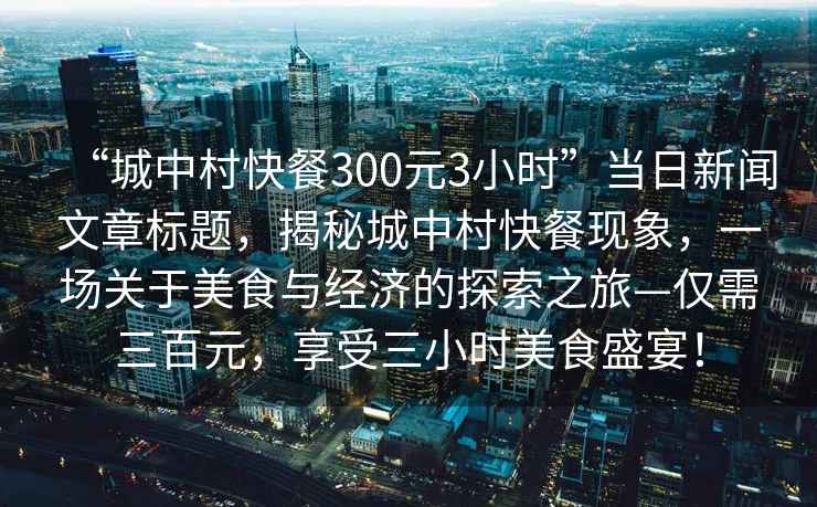 “城中村快餐300元3小時(shí)”當日新聞文章標題，揭秘城中村快餐現象，一場(chǎng)關(guān)于美食與經(jīng)濟的探索之旅—僅需三百元，享受三小時(shí)美食盛宴！
