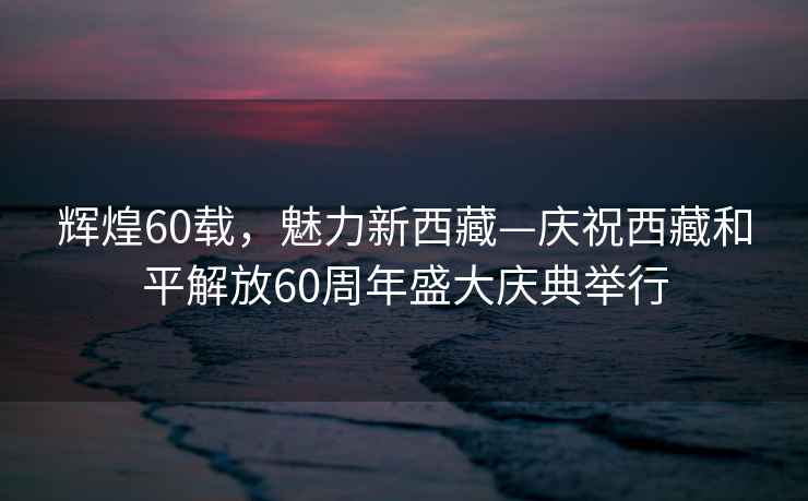 輝煌60載，魅力新西藏—慶祝西藏和平解放60周年盛大慶典舉行