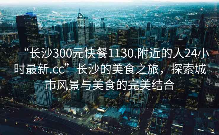 “長(cháng)沙300元快餐1130.附近的人24小時(shí)最新.cc”長(cháng)沙的美食之旅，探索城市風(fēng)景與美食的完美結合