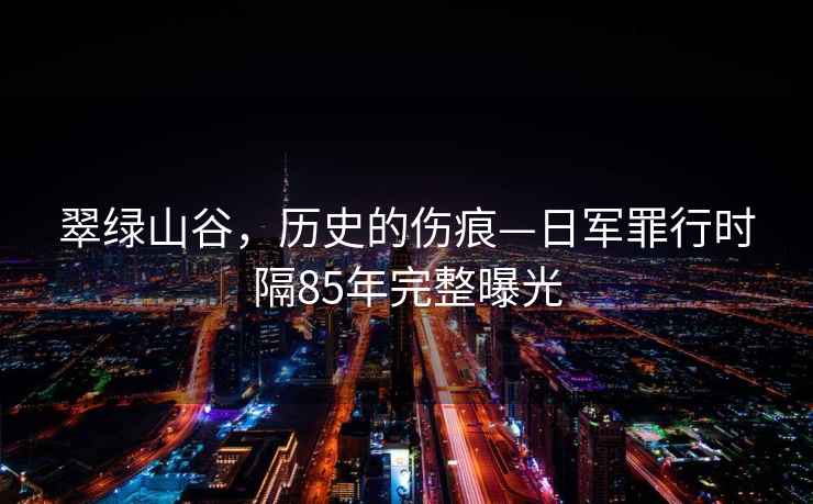 翠綠山谷，歷史的傷痕—日軍罪行時(shí)隔85年完整曝光