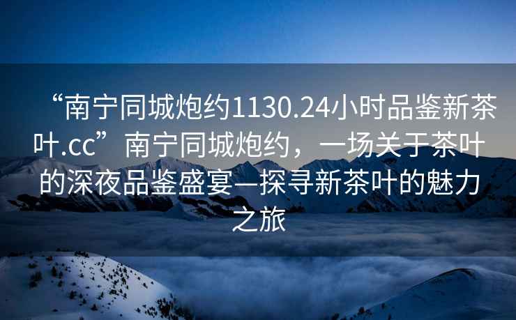“南寧同城炮約1130.24小時(shí)品鑒新茶葉.cc”南寧同城炮約，一場(chǎng)關(guān)于茶葉的深夜品鑒盛宴—探尋新茶葉的魅力之旅
