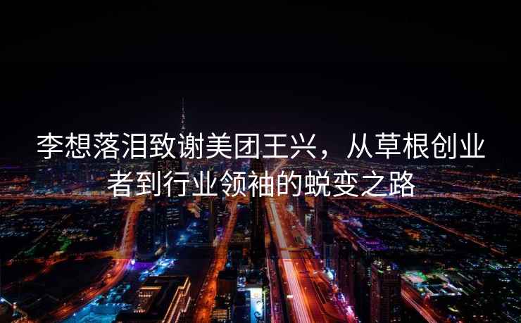 李想落淚致謝美團王興，從草根創(chuàng  )業(yè)者到行業(yè)領(lǐng)袖的蛻變之路