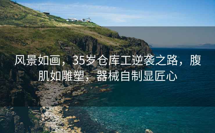 風(fēng)景如畫(huà)，35歲倉庫工逆襲之路，腹肌如雕塑，器械自制顯匠心