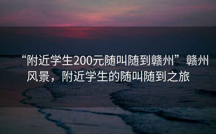 “附近學(xué)生200元隨叫隨到贛州”贛州風(fēng)景，附近學(xué)生的隨叫隨到之旅