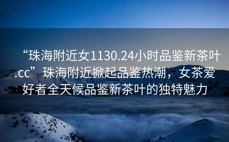 “珠海附近女1130.24小時(shí)品鑒新茶葉.cc”珠海附近掀起品鑒熱潮，女茶愛(ài)好者全天候品鑒新茶葉的獨特魅力
