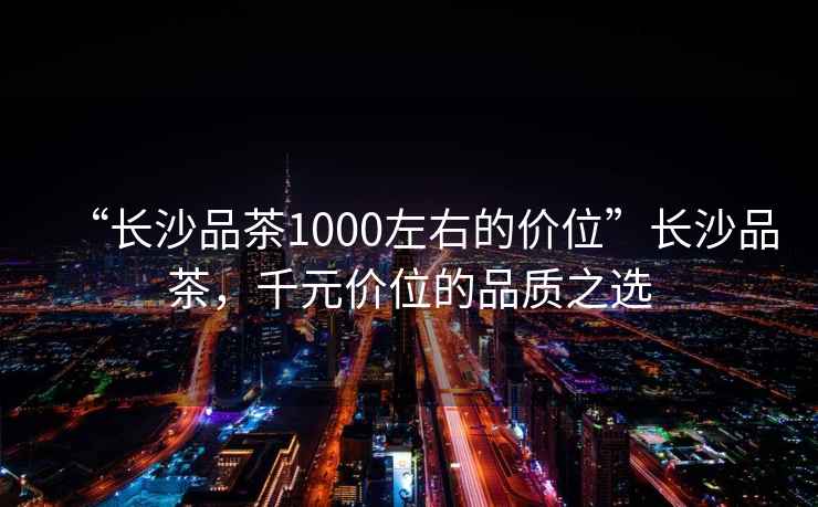 “長(cháng)沙品茶1000左右的價(jià)位”長(cháng)沙品茶，千元價(jià)位的品質(zhì)之選
