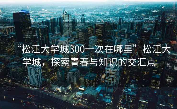 “松江大學(xué)城300一次在哪里”松江大學(xué)城，探索青春與知識的交匯點(diǎn)