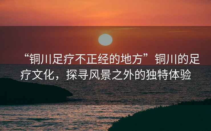 “銅川足療不正經(jīng)的地方”銅川的足療文化，探尋風(fēng)景之外的獨特體驗