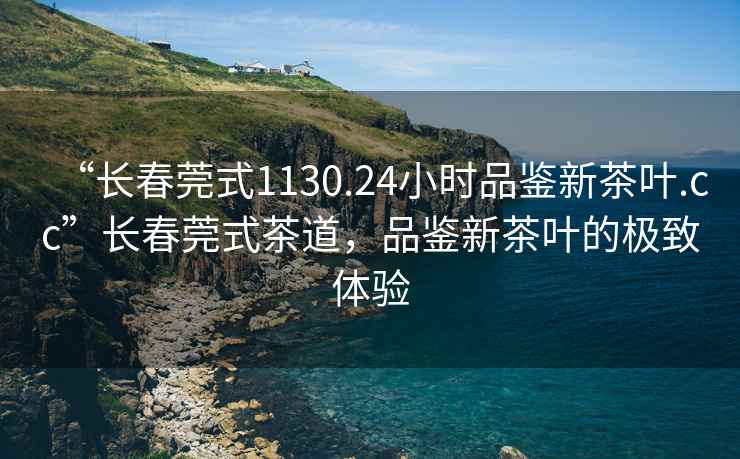 “長(cháng)春莞式1130.24小時(shí)品鑒新茶葉.cc”長(cháng)春莞式茶道，品鑒新茶葉的極致體驗