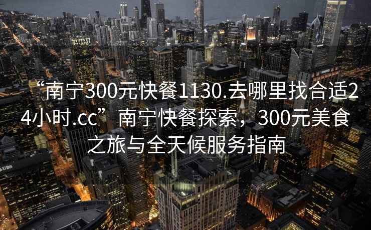 “南寧300元快餐1130.去哪里找合適24小時(shí).cc”南寧快餐探索，300元美食之旅與全天候服務(wù)指南