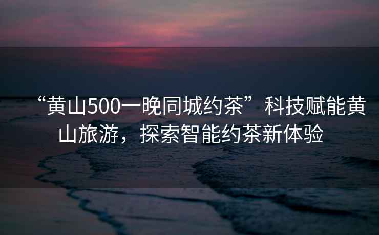 “黃山500一晚同城約茶”科技賦能黃山旅游，探索智能約茶新體驗