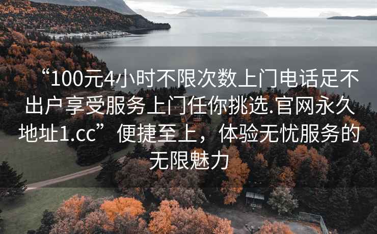 “100元4小時(shí)不限次數上門(mén)電話(huà)足不出戶(hù)享受服務(wù)上門(mén)任你挑選.官網(wǎng)永久地址1.cc”便捷至上，體驗無(wú)憂(yōu)服務(wù)的無(wú)限魅力