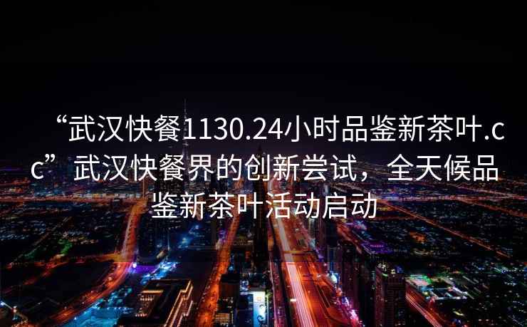 “武漢快餐1130.24小時(shí)品鑒新茶葉.cc”武漢快餐界的創(chuàng  )新嘗試，全天候品鑒新茶葉活動(dòng)啟動(dòng)