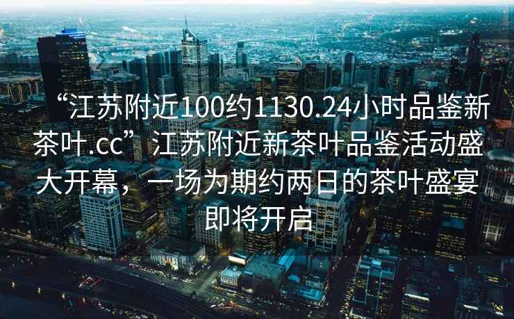 “江蘇附近100約1130.24小時(shí)品鑒新茶葉.cc”江蘇附近新茶葉品鑒活動(dòng)盛大開(kāi)幕，一場(chǎng)為期約兩日的茶葉盛宴即將開(kāi)啟