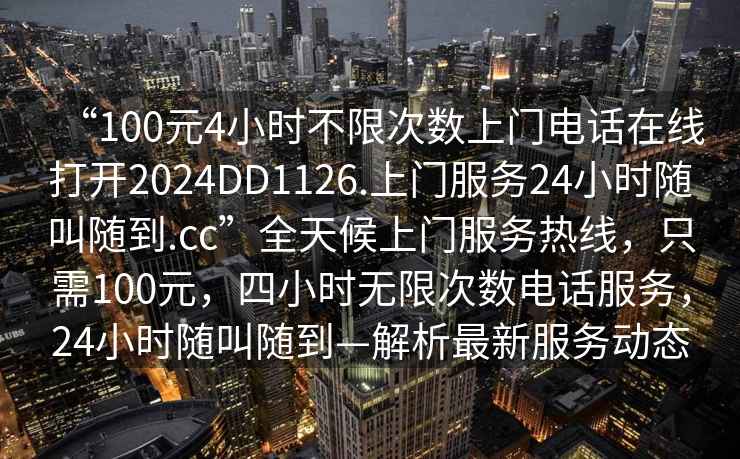 “100元4小時(shí)不限次數上門(mén)電話(huà)在線(xiàn)打開(kāi)2024DD1126.上門(mén)服務(wù)24小時(shí)隨叫隨到.cc”全天候上門(mén)服務(wù)熱線(xiàn)，只需100元，四小時(shí)無(wú)限次數電話(huà)服務(wù)，24小時(shí)隨叫隨到—解析最新服務(wù)動(dòng)態(tài)