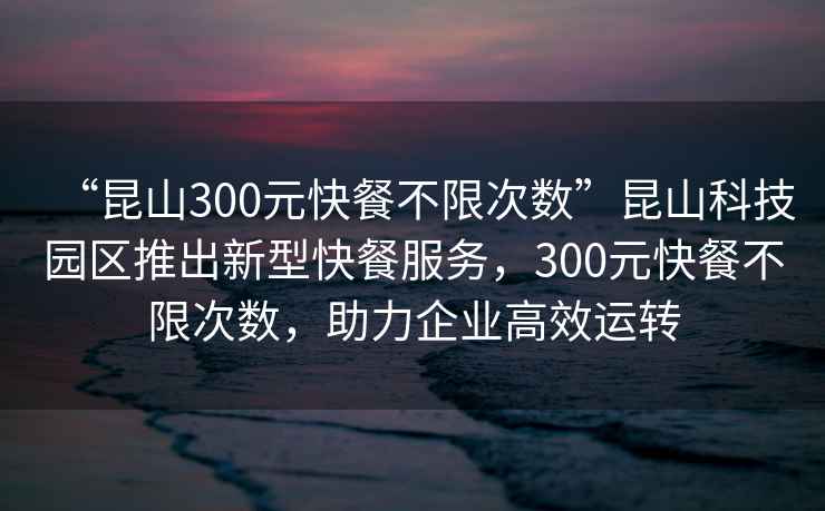 “昆山300元快餐不限次數”昆山科技園區推出新型快餐服務(wù)，300元快餐不限次數，助力企業(yè)高效運轉