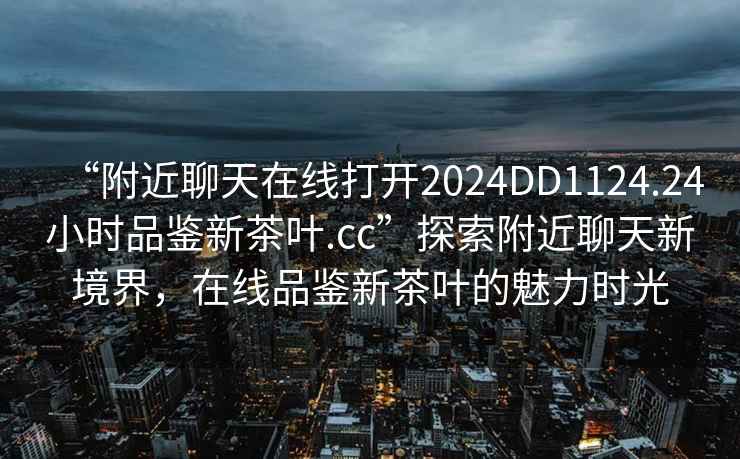 “附近聊天在線(xiàn)打開(kāi)2024DD1124.24小時(shí)品鑒新茶葉.cc”探索附近聊天新境界，在線(xiàn)品鑒新茶葉的魅力時(shí)光