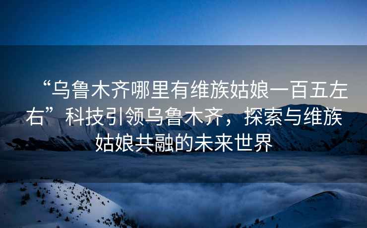 “烏魯木齊哪里有維族姑娘一百五左右”科技引領(lǐng)烏魯木齊，探索與維族姑娘共融的未來(lái)世界