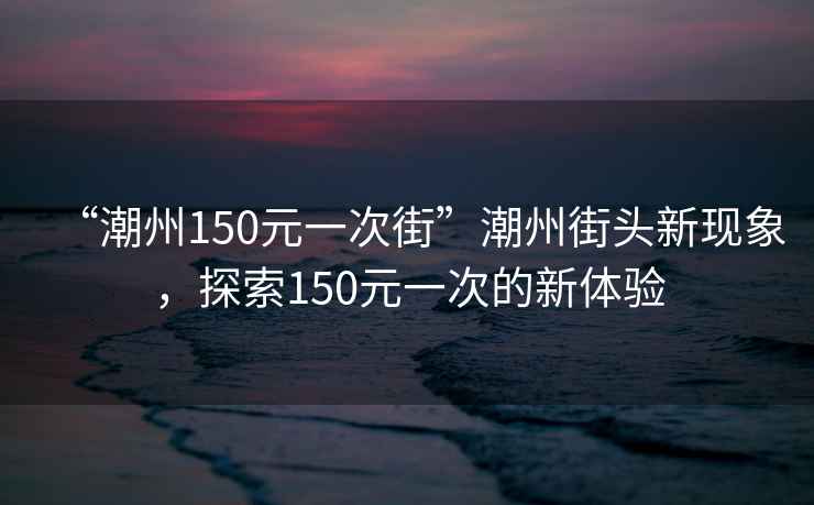 “潮州150元一次街”潮州街頭新現象，探索150元一次的新體驗