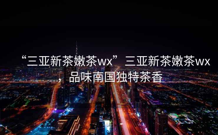 “三亞新茶嫩茶wx”三亞新茶嫩茶wx，品味南國獨特茶香