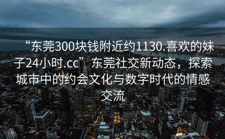 “東莞300塊錢(qián)附近約1130.喜歡的妹子24小時(shí).cc”東莞社交新動(dòng)態(tài)，探索城市中的約會(huì )文化與數字時(shí)代的情感交流