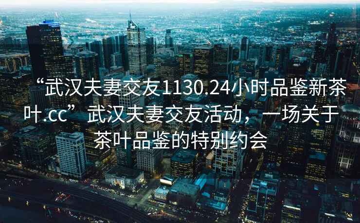 “武漢夫妻交友1130.24小時(shí)品鑒新茶葉.cc”武漢夫妻交友活動(dòng)，一場(chǎng)關(guān)于茶葉品鑒的特別約會(huì )