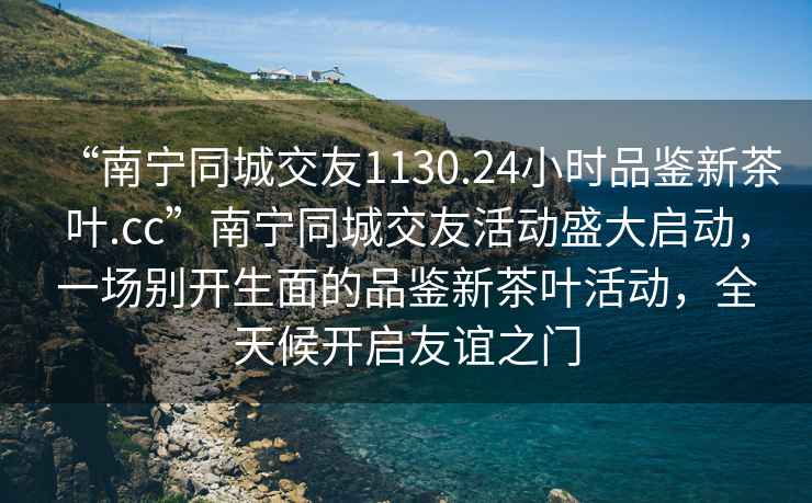 “南寧同城交友1130.24小時(shí)品鑒新茶葉.cc”南寧同城交友活動(dòng)盛大啟動(dòng)，一場(chǎng)別開(kāi)生面的品鑒新茶葉活動(dòng)，全天候開(kāi)啟友誼之門(mén)