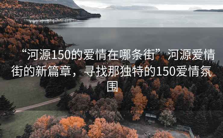 “河源150的愛(ài)情在哪條街”河源愛(ài)情街的新篇章，尋找那獨特的150愛(ài)情氛圍