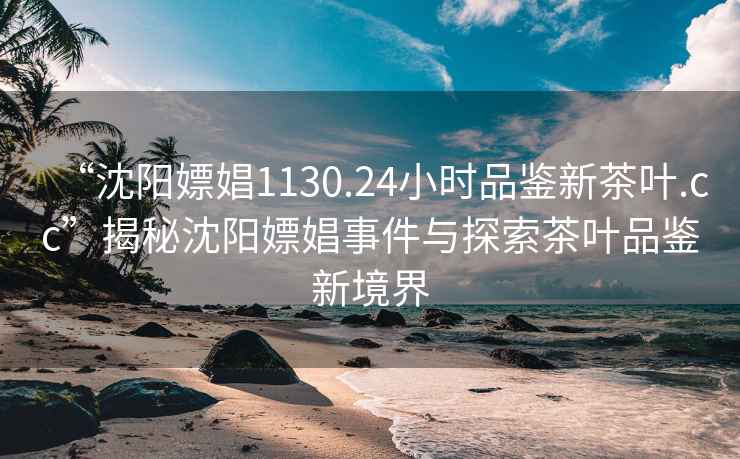 “沈陽(yáng)嫖娼1130.24小時(shí)品鑒新茶葉.cc”揭秘沈陽(yáng)嫖娼事件與探索茶葉品鑒新境界