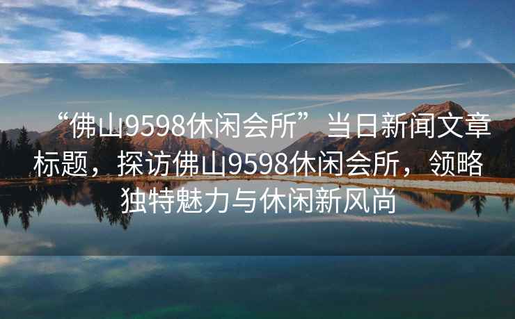 “佛山9598休閑會(huì )所”當日新聞文章標題，探訪(fǎng)佛山9598休閑會(huì )所，領(lǐng)略獨特魅力與休閑新風(fēng)尚