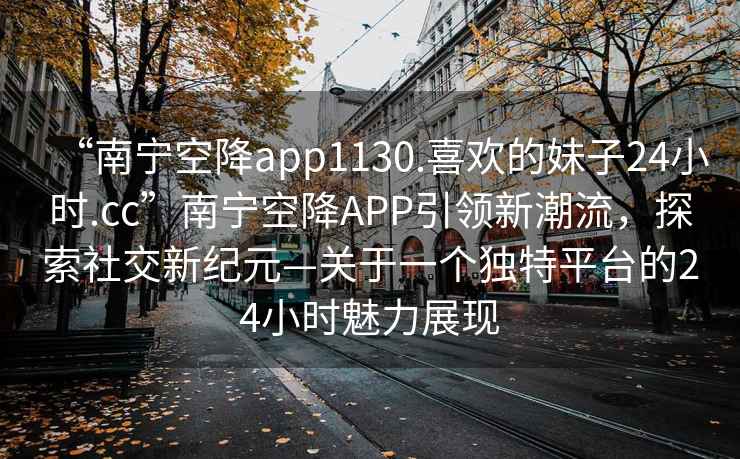 “南寧空降app1130.喜歡的妹子24小時(shí).cc”南寧空降APP引領(lǐng)新潮流，探索社交新紀元—關(guān)于一個(gè)獨特平臺的24小時(shí)魅力展現