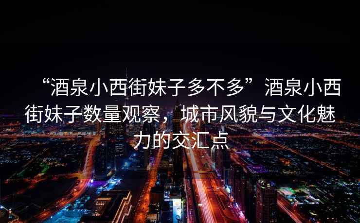 “酒泉小西街妹子多不多”酒泉小西街妹子數量觀(guān)察，城市風(fēng)貌與文化魅力的交匯點(diǎn)