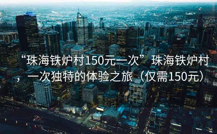 “珠海鐵爐村150元一次”珠海鐵爐村，一次獨特的體驗之旅（僅需150元）